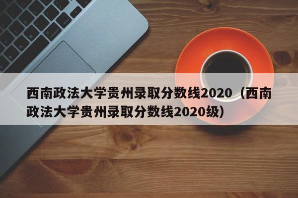 西南政法大学贵州录取分数线2020（西南政法大学贵州录取分数线2020级）