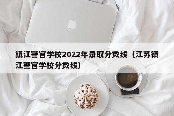 镇江警官学校2022年录取分数线（江苏镇江警官学校分数线）